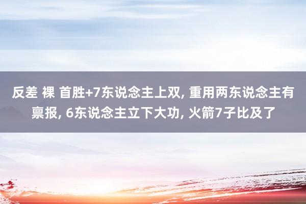 反差 裸 首胜+7东说念主上双， 重用两东说念主有禀报， 6东说念主立下大功， 火箭7子比及了