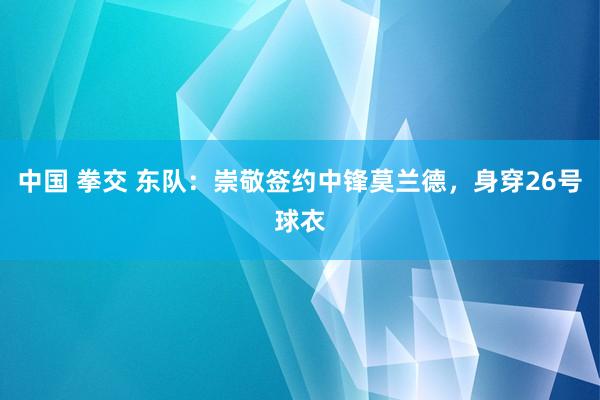 中国 拳交 东队：崇敬签约中锋莫兰德，身穿26号球衣