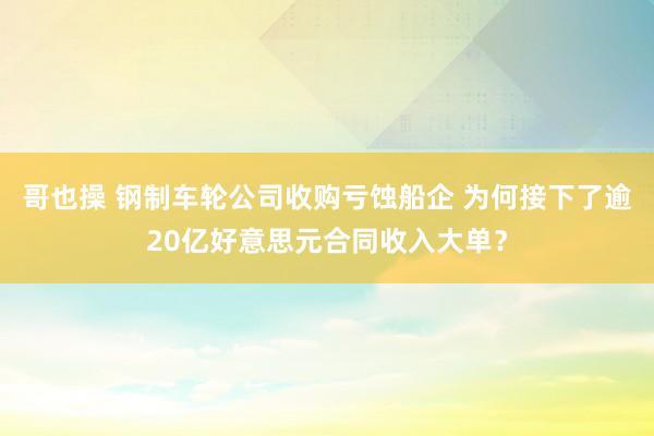 哥也操 钢制车轮公司收购亏蚀船企 为何接下了逾20亿好意思元合同收入大单？