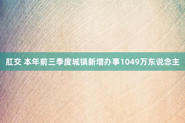 肛交 本年前三季度城镇新增办事1049万东说念主