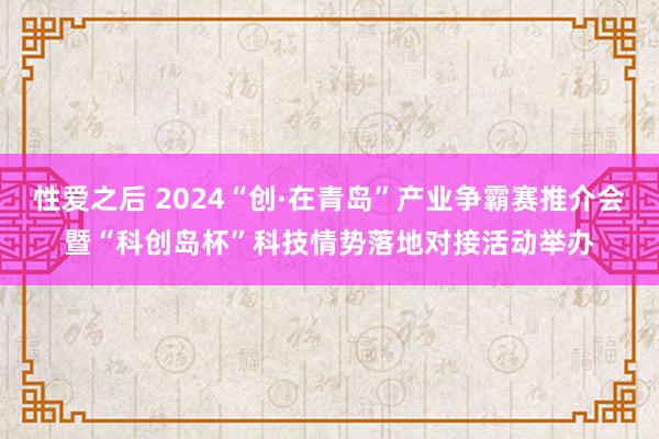 性爱之后 2024“创·在青岛”产业争霸赛推介会暨“科创岛杯”科技情势落地对接活动举办