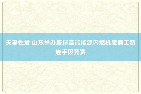 夫妻性爱 山东举办寰球高端能源内燃机装调工奇迹手段竞赛