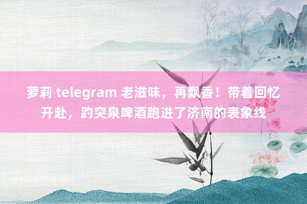 萝莉 telegram 老滋味，再飘香！带着回忆开赴，趵突泉啤酒跑进了济南的表象线