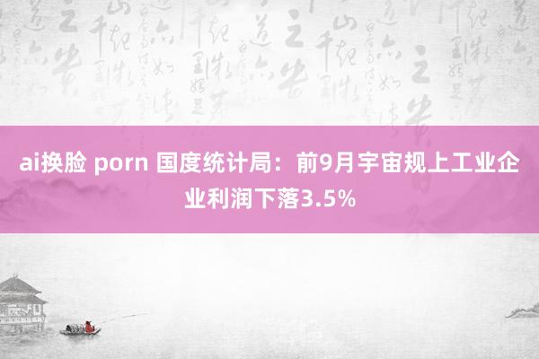 ai换脸 porn 国度统计局：前9月宇宙规上工业企业利润下落3.5%