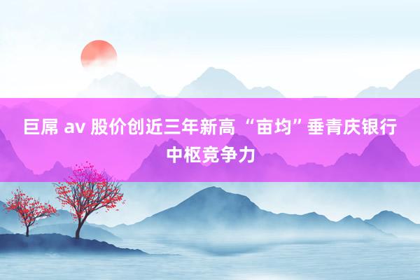 巨屌 av 股价创近三年新高 “亩均”垂青庆银行中枢竞争力