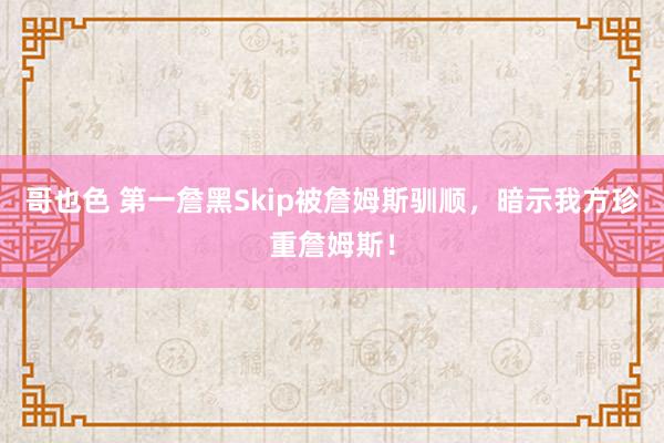 哥也色 第一詹黑Skip被詹姆斯驯顺，暗示我方珍重詹姆斯！