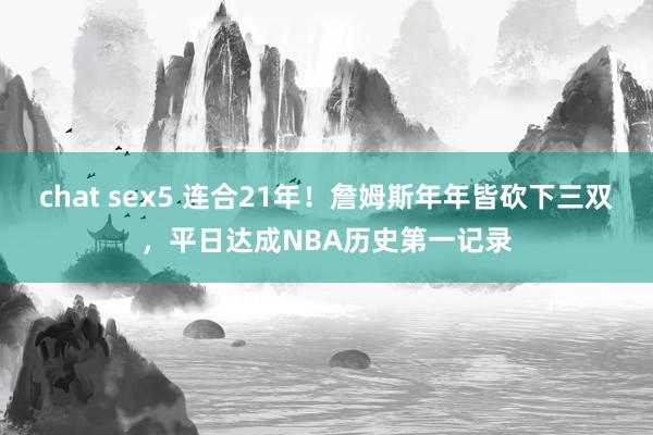 chat sex5 连合21年！詹姆斯年年皆砍下三双，平日达成NBA历史第一记录