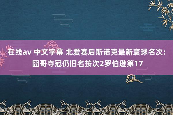 在线av 中文字幕 北爱赛后斯诺克最新寰球名次: 囧哥夺冠仍旧名按次2罗伯逊第17