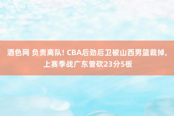 酒色网 负责离队! CBA后劲后卫被山西男篮裁掉， 上赛季战广东曾砍23分5板