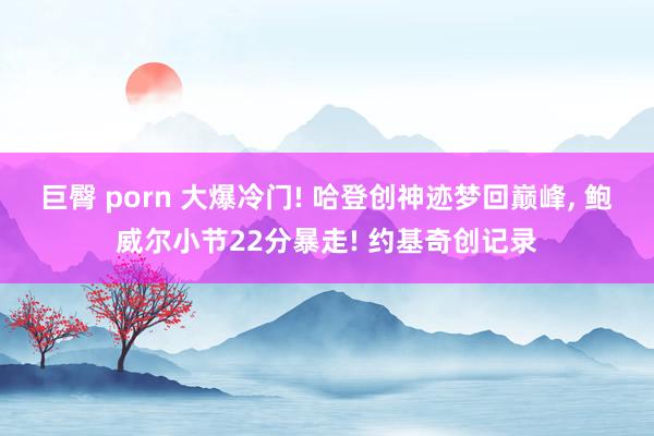 巨臀 porn 大爆冷门! 哈登创神迹梦回巅峰， 鲍威尔小节22分暴走! 约基奇创记录