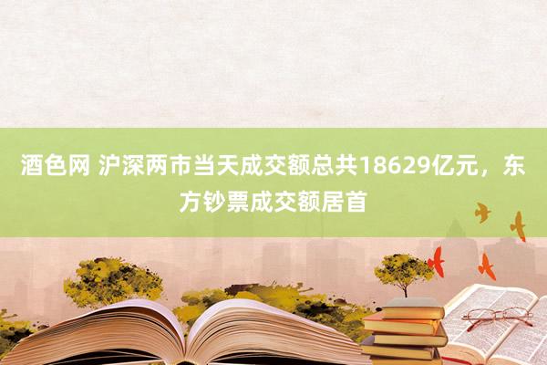 酒色网 沪深两市当天成交额总共18629亿元，东方钞票成交额居首