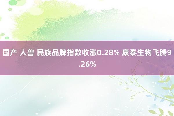 国产 人兽 民族品牌指数收涨0.28% 康泰生物飞腾9.26%