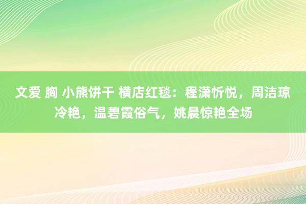 文爱 胸 小熊饼干 横店红毯：程潇忻悦，周洁琼冷艳，温碧霞俗气，姚晨惊艳全场