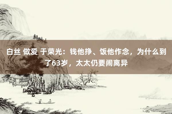 白丝 做爱 于荣光：钱他挣、饭他作念，为什么到了63岁，太太仍要闹离异