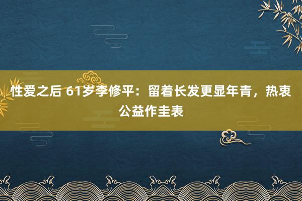 性爱之后 61岁李修平：留着长发更显年青，热衷公益作圭表