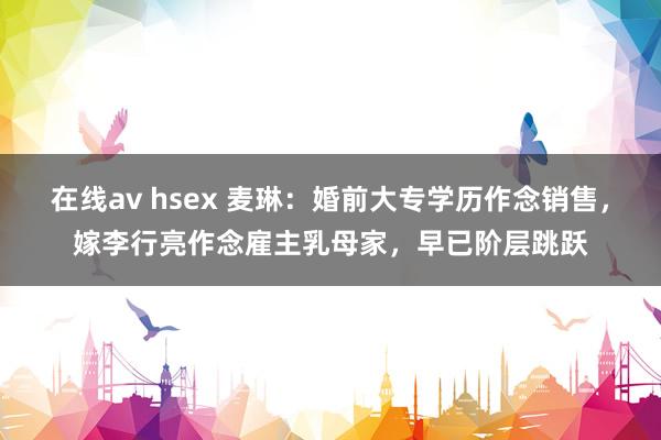 在线av hsex 麦琳：婚前大专学历作念销售，嫁李行亮作念雇主乳母家，早已阶层跳跃