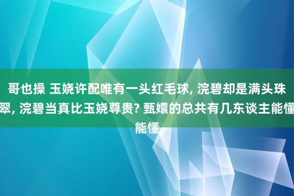 哥也操 玉娆许配唯有一头红毛球， 浣碧却是满头珠翠， 浣碧当真比玉娆尊贵? 甄嬛的总共有几东谈主能懂