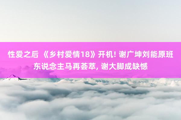 性爱之后 《乡村爱情18》开机! 谢广坤刘能原班东说念主马再荟萃， 谢大脚成缺憾