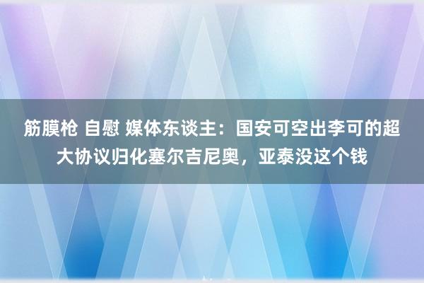 筋膜枪 自慰 媒体东谈主：国安可空出李可的超大协议归化塞尔吉尼奥，亚泰没这个钱