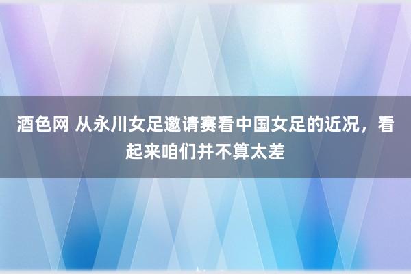 酒色网 从永川女足邀请赛看中国女足的近况，看起来咱们并不算太差