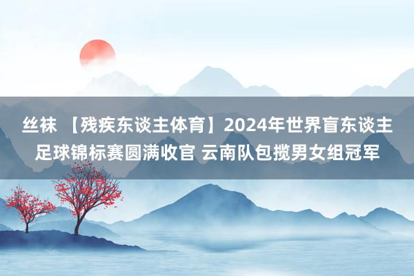 丝袜 【残疾东谈主体育】2024年世界盲东谈主足球锦标赛圆满收官 云南队包揽男女组冠军