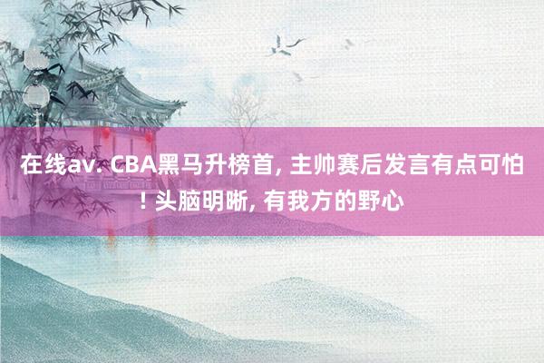 在线av. CBA黑马升榜首， 主帅赛后发言有点可怕! 头脑明晰， 有我方的野心