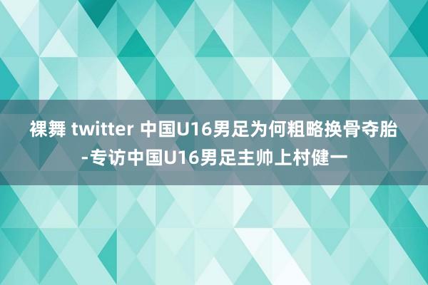 裸舞 twitter 中国U16男足为何粗略换骨夺胎-专访中国U16男足主帅上村健一