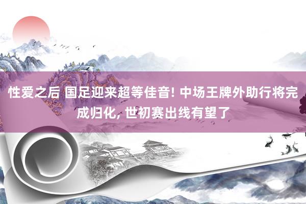 性爱之后 国足迎来超等佳音! 中场王牌外助行将完成归化， 世初赛出线有望了