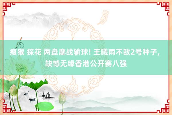 瘦猴 探花 两盘鏖战输球! 王曦雨不敌2号种子， 缺憾无缘香港公开赛八强