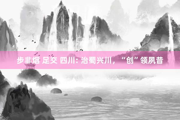 步非烟 足交 四川: 治蜀兴川，“创”领夙昔