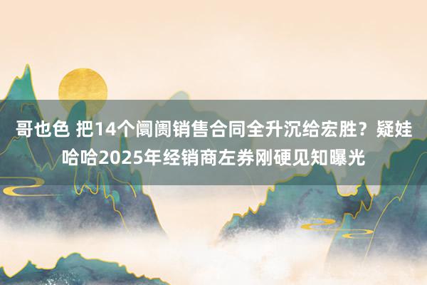 哥也色 把14个阛阓销售合同全升沉给宏胜？疑娃哈哈2025年经销商左券刚硬见知曝光