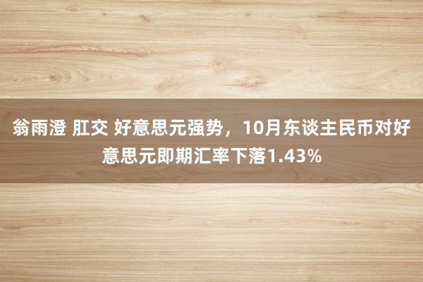 翁雨澄 肛交 好意思元强势，10月东谈主民币对好意思元即期汇率下落1.43%