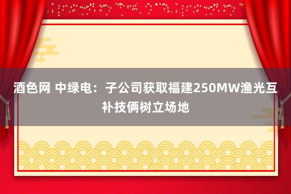 酒色网 中绿电：子公司获取福建250MW渔光互补技俩树立场地