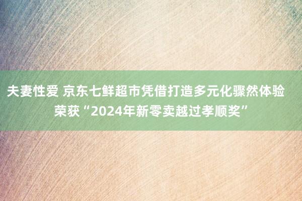 夫妻性爱 京东七鲜超市凭借打造多元化骤然体验   荣获“2024年新零卖越过孝顺奖”