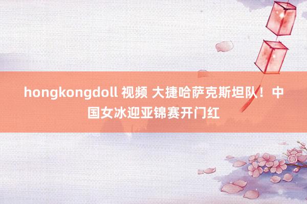 hongkongdoll 视频 大捷哈萨克斯坦队！中国女冰迎亚锦赛开门红