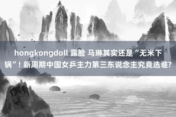 hongkongdoll 露脸 马琳其实还是“无米下锅”! 新周期中国女乒主力第三东说念主究竟选谁?