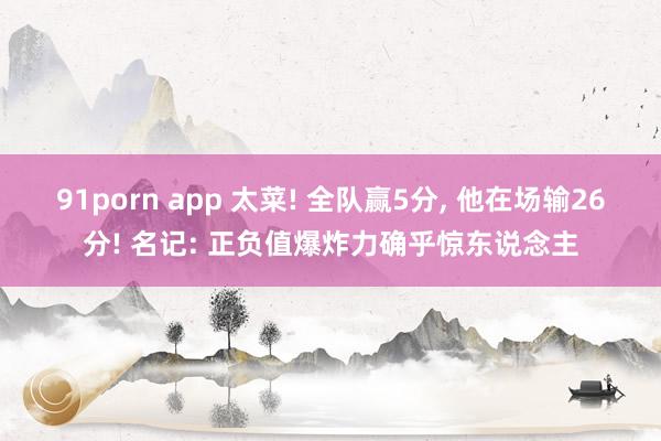 91porn app 太菜! 全队赢5分， 他在场输26分! 名记: 正负值爆炸力确乎惊东说念主