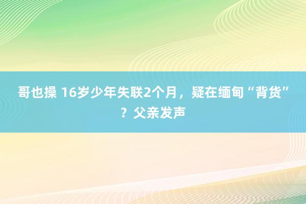 哥也操 16岁少年失联2个月，疑在缅甸“背货”？父亲发声