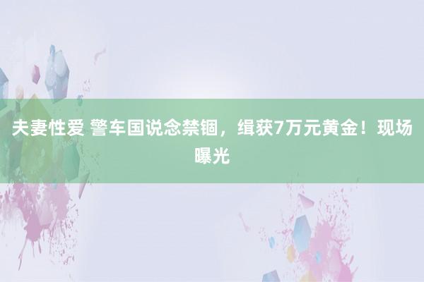 夫妻性爱 警车国说念禁锢，缉获7万元黄金！现场曝光