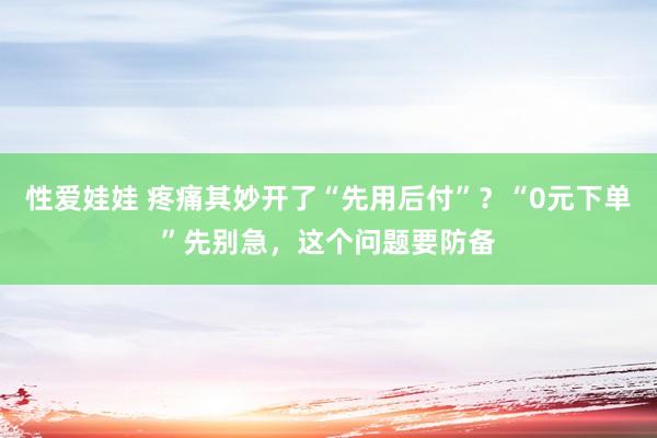 性爱娃娃 疼痛其妙开了“先用后付”？“0元下单”先别急，这个问题要防备