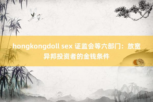 hongkongdoll sex 证监会等六部门：放宽异邦投资者的金钱条件