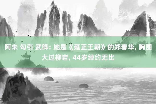 阿朱 勾引 武晔: 她是《雍正王朝》的郑春华， 胸围大过柳岩， 44岁绰约无比