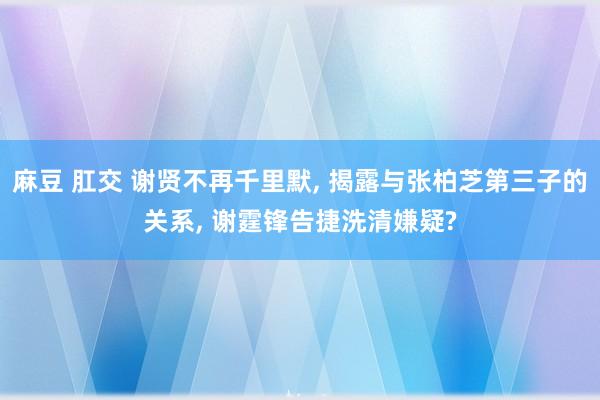 麻豆 肛交 谢贤不再千里默， 揭露与张柏芝第三子的关系， 谢霆锋告捷洗清嫌疑?