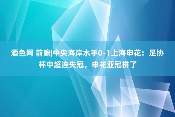 酒色网 前瞻|中央海岸水手0-1上海申花：足协杯中超连失冠，申花亚冠拼了