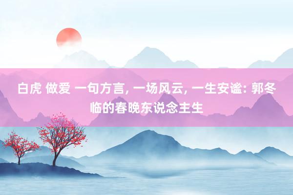 白虎 做爱 一句方言， 一场风云， 一生安谧: 郭冬临的春晚东说念主生