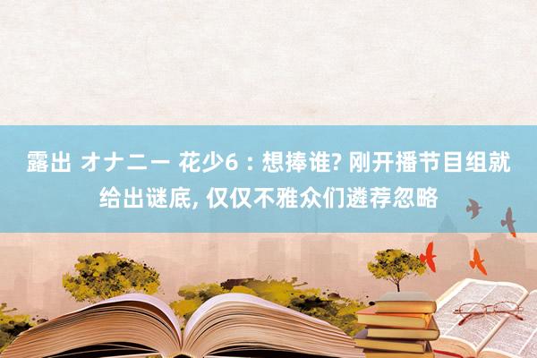 露出 オナニー 花少6 : 想捧谁? 刚开播节目组就给出谜底， 仅仅不雅众们遴荐忽略