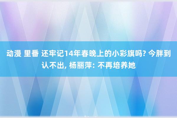 动漫 里番 还牢记14年春晚上的小彩旗吗? 今胖到认不出， 杨丽萍: 不再培养她