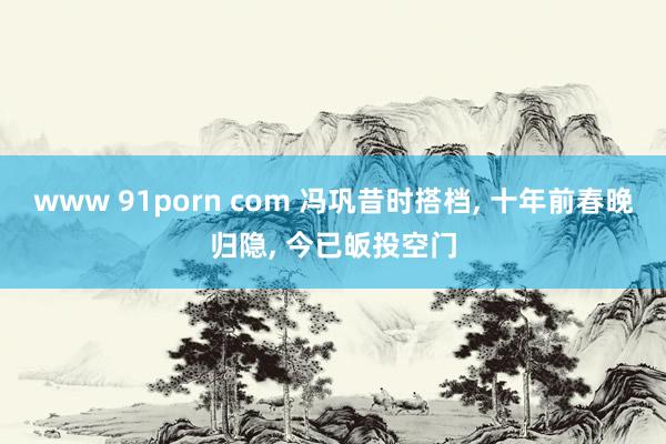 www 91porn com 冯巩昔时搭档， 十年前春晚归隐， 今已皈投空门