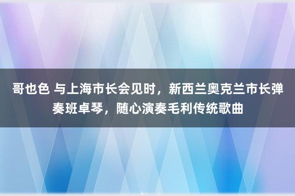 哥也色 与上海市长会见时，新西兰奥克兰市长弹奏班卓琴，随心演奏毛利传统歌曲