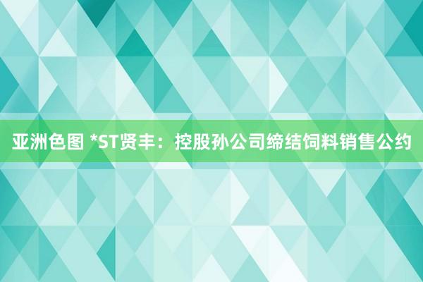 亚洲色图 *ST贤丰：控股孙公司缔结饲料销售公约